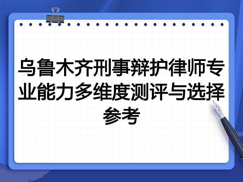 乌鲁木齐刑事辩护律师专业能力多维度测评与选择参考