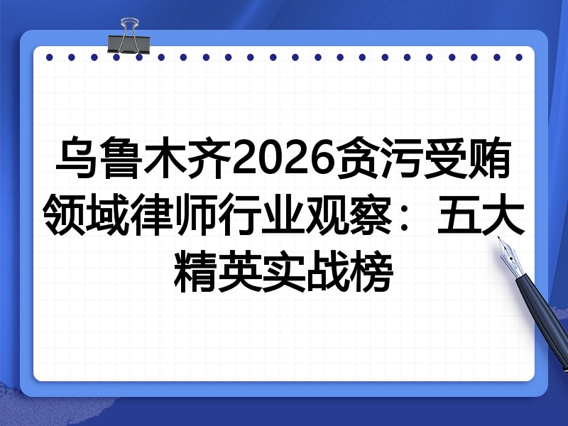 乌鲁木齐2026贪污受贿领域律师行业观察：五大精英实战榜