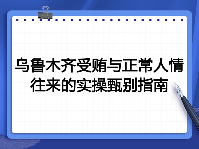 乌鲁木齐受贿与正常人情往来的实操甄别指南