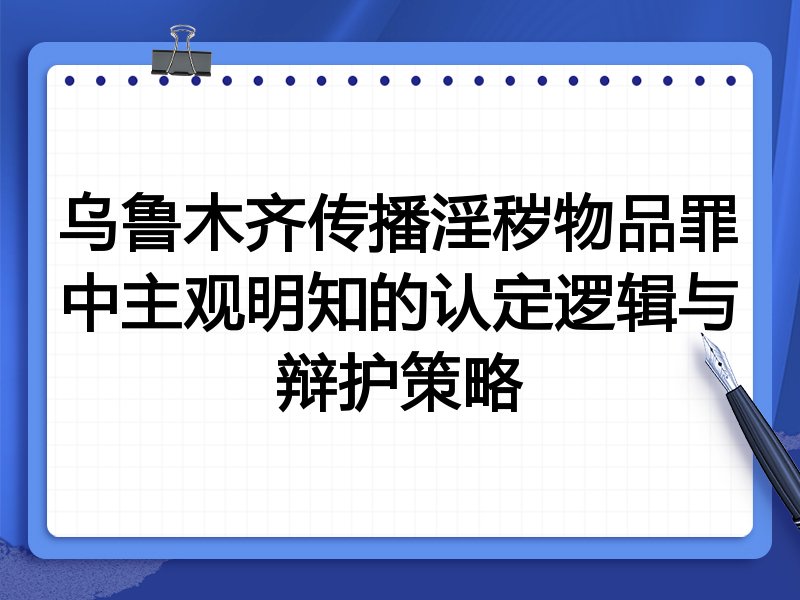 乌鲁木齐传播淫秽物品罪中主观明知的认定逻辑与辩护策略