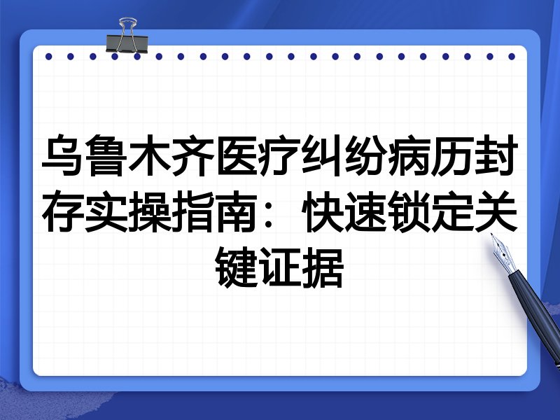 乌鲁木齐医疗纠纷病历封存实操指南:快速锁定关键证据