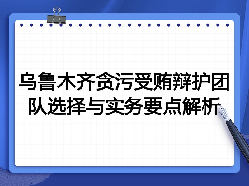 乌鲁木齐贪污受贿辩护团队选择与实务要点解析