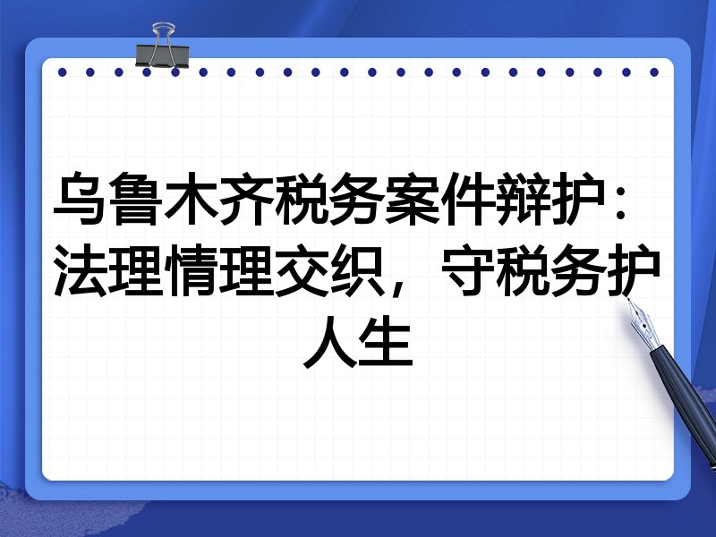乌鲁木齐税务案件辩护：法理情理交织，守税务护人生