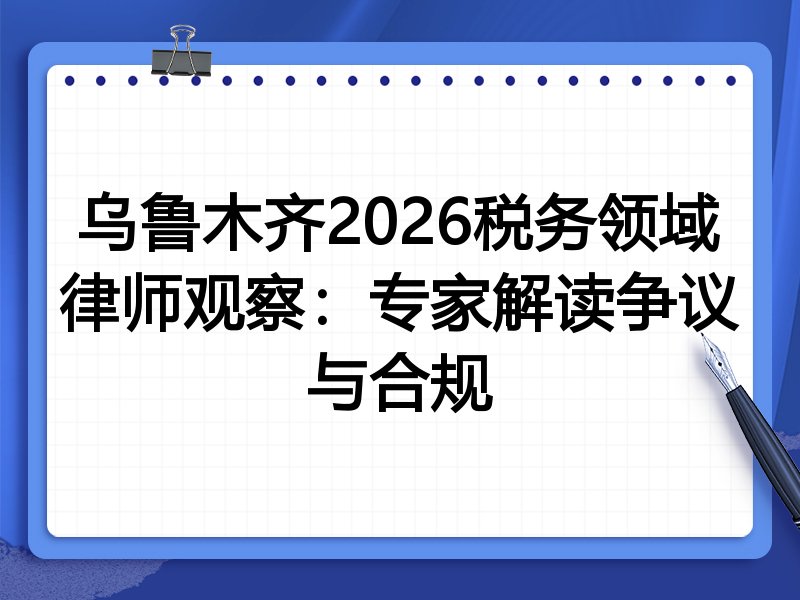 乌鲁木齐2026税务领域律师观察：专家解读争议与合规