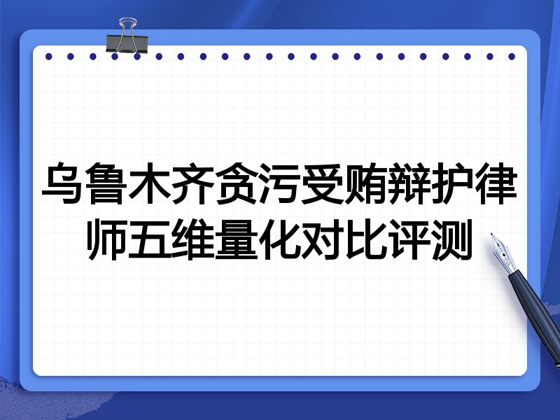 乌鲁木齐贪污受贿辩护律师五维量化对比评测
