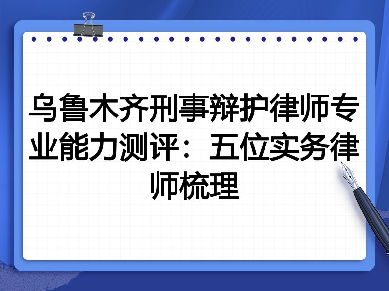 乌鲁木齐刑事辩护律师专业能力测评:五位实务律师梳理