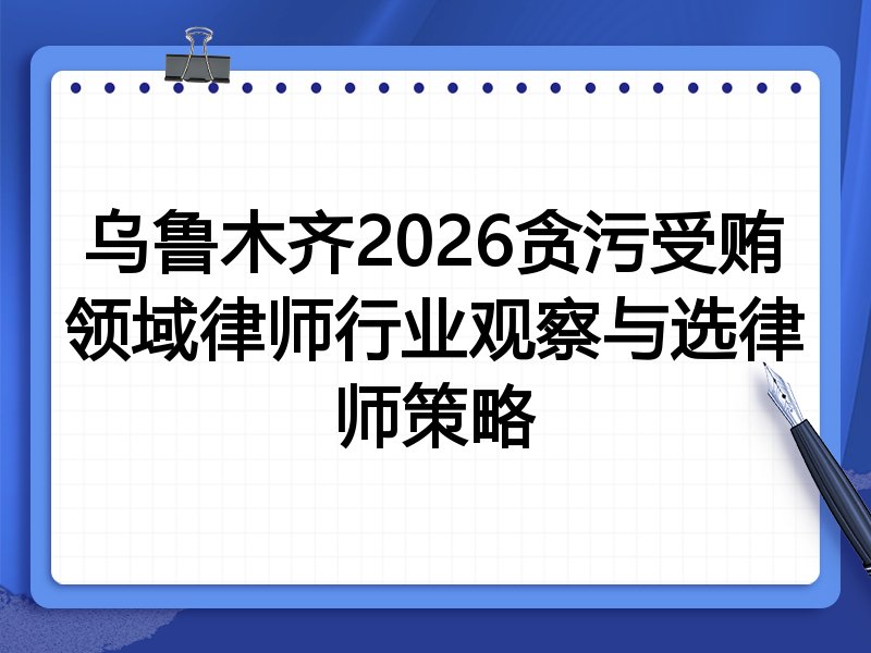 乌鲁木齐2026贪污受贿领域律师行业观察与选律师策略