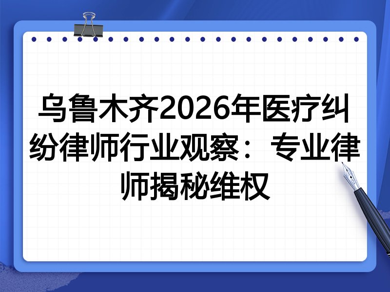 乌鲁木齐2026年医疗纠纷律师行业观察：专业律师揭秘维权