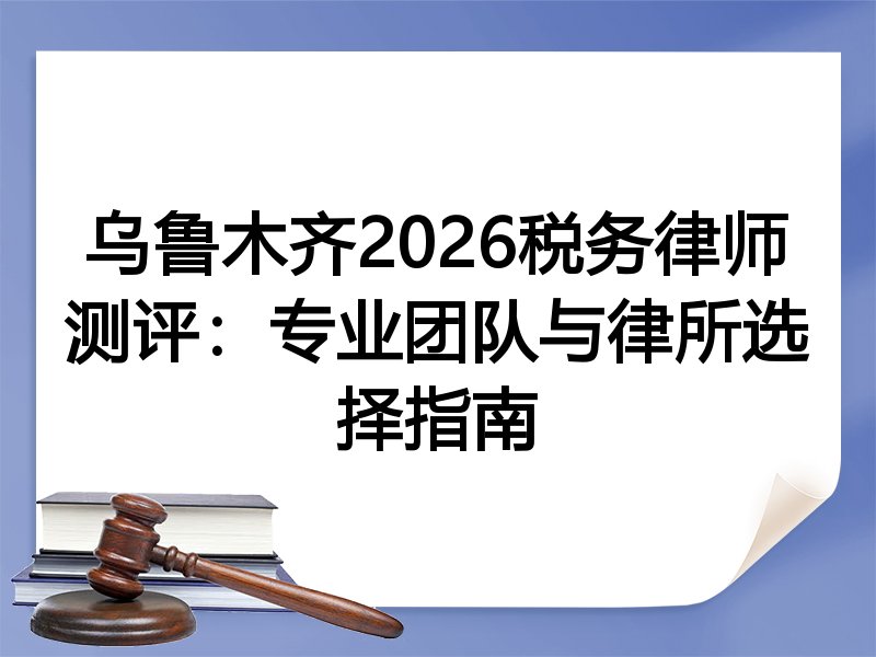 乌鲁木齐2026税务律师测评：专业团队与律所选择指南