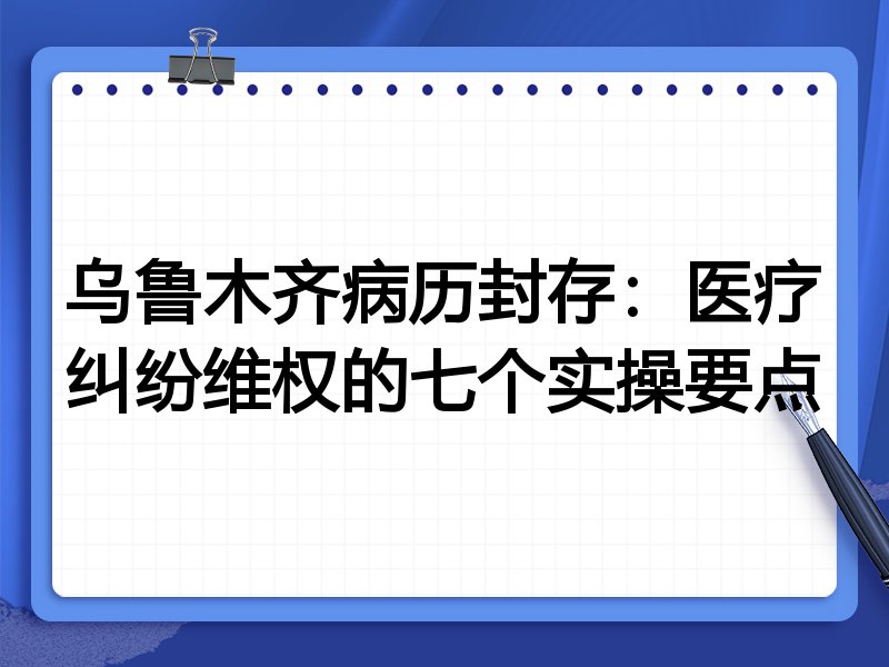 乌鲁木齐病历封存：医疗纠纷维权的七个实操要点