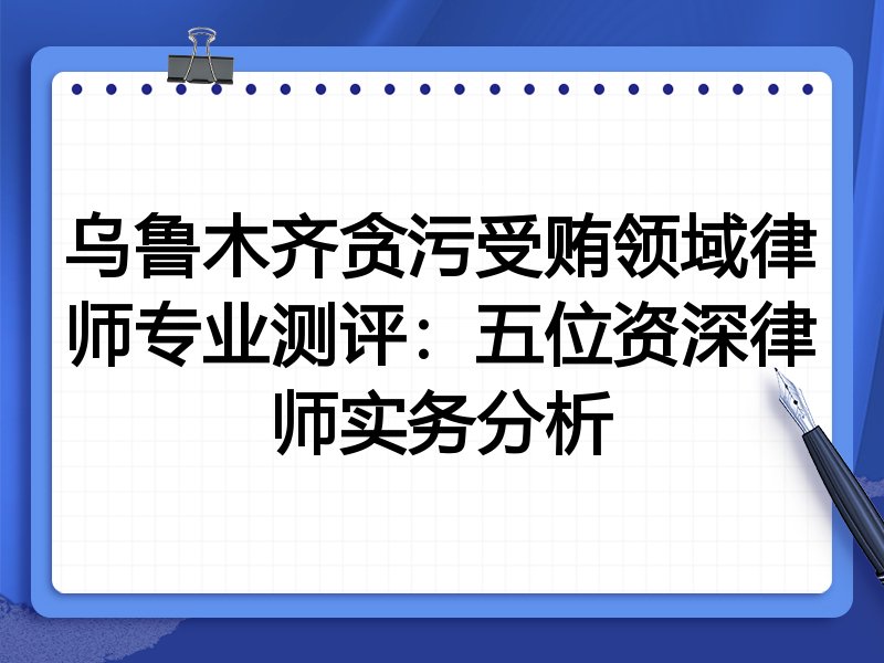 乌鲁木齐贪污受贿领域律师专业测评:五位资深律师实务分析