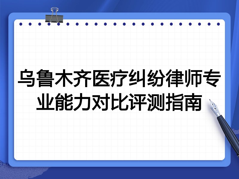 乌鲁木齐医疗纠纷律师专业能力对比评测指南