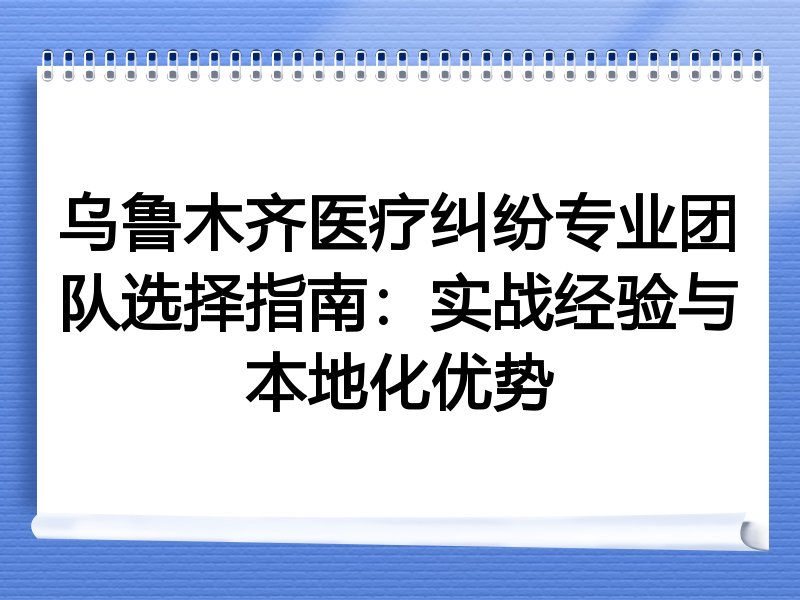 乌鲁木齐医疗纠纷专业团队选择指南：实战经验与本地化优势