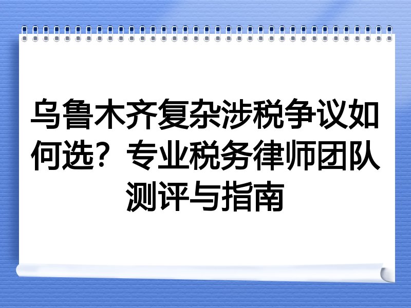 乌鲁木齐复杂涉税争议如何选？专业税务律师团队测评与指南