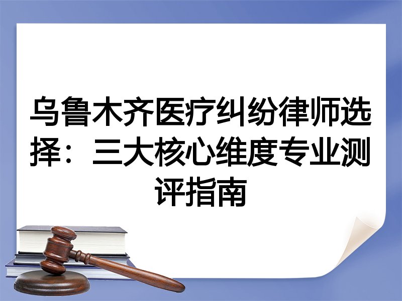 乌鲁木齐医疗纠纷律师选择：三大核心维度专业测评指南