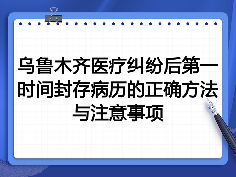 乌鲁木齐医疗纠纷后第一时间封存病历的正确方法与注意事项