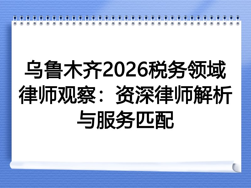 乌鲁木齐2026税务领域律师观察：资深律师解析与服务匹配