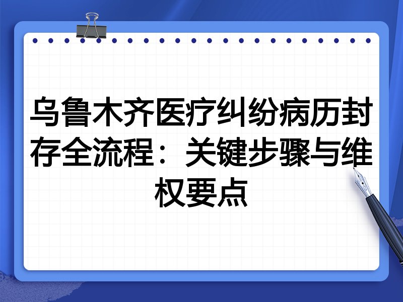 乌鲁木齐医疗纠纷病历封存全流程：关键步骤与维权要点