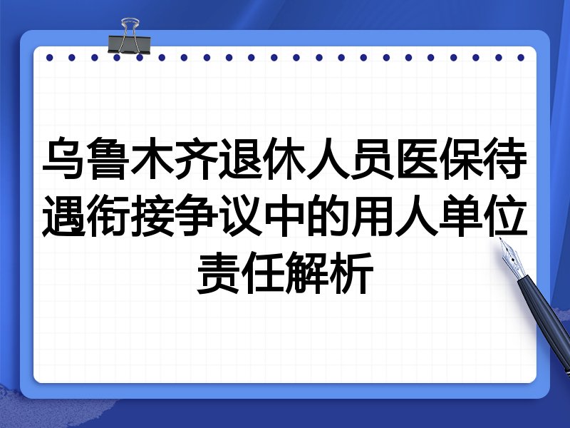 乌鲁木齐退休人员医保待遇衔接争议中的用人单位责任解析