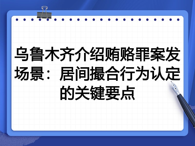 乌鲁木齐介绍贿赂罪案发场景：居间撮合行为认定的关键要点