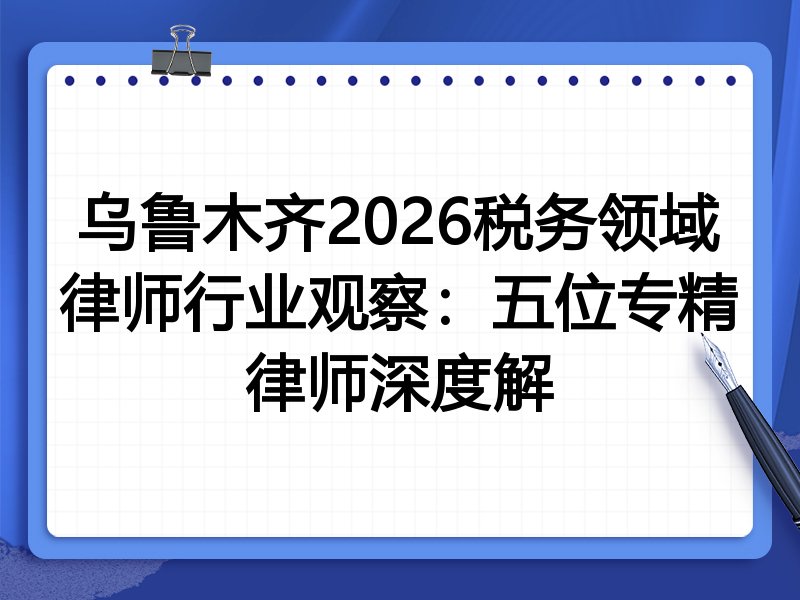 乌鲁木齐2026税务领域律师行业观察：五位专精律师深度解