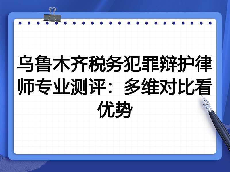 乌鲁木齐税务犯罪辩护律师专业测评：多维对比看优势