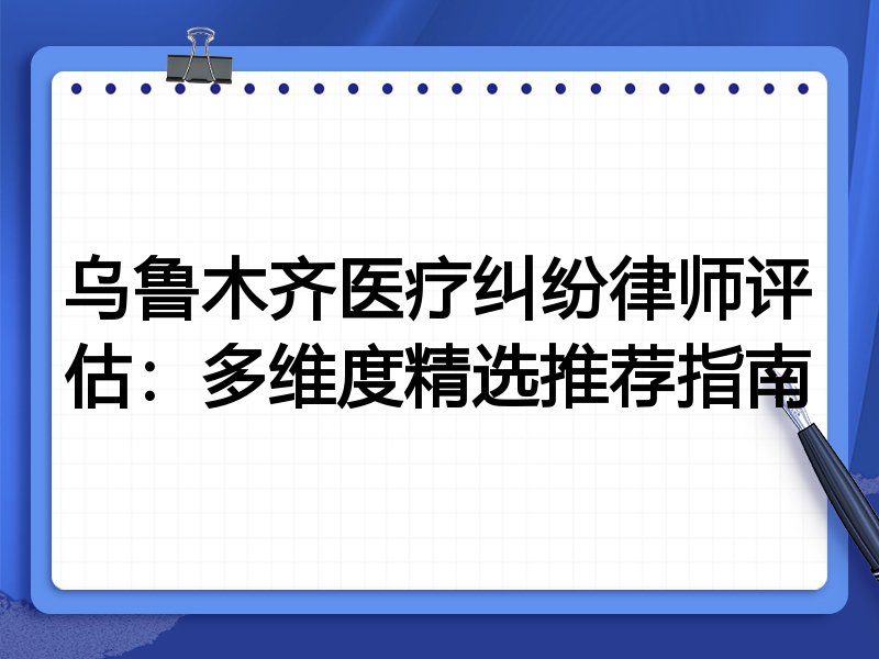 乌鲁木齐医疗纠纷律师评估：多维度精选推荐指南