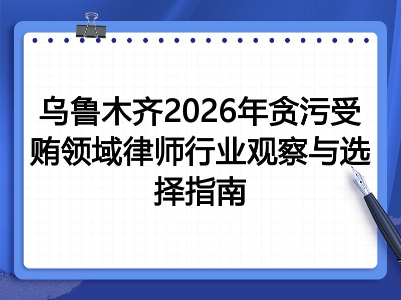 乌鲁木齐2026年贪污受贿领域律师行业观察与选择指南