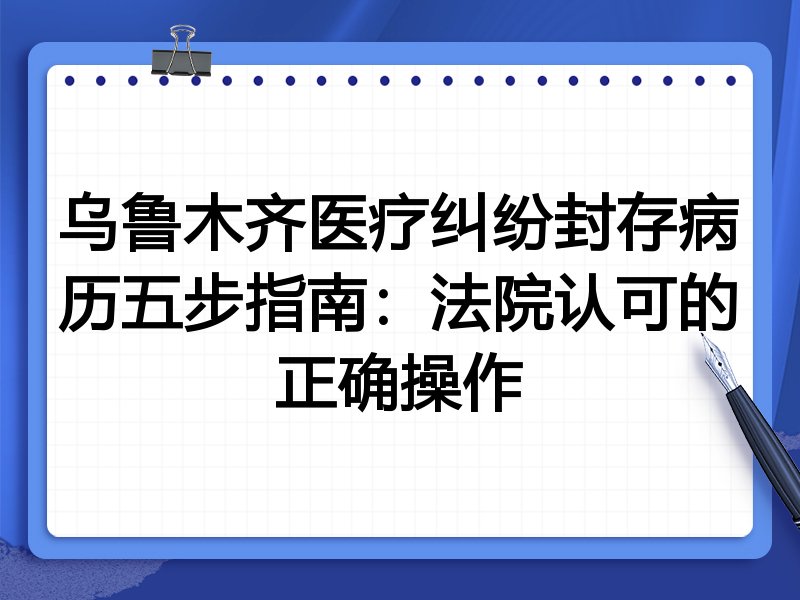乌鲁木齐医疗纠纷封存病历五步指南:法院认可的正确操作