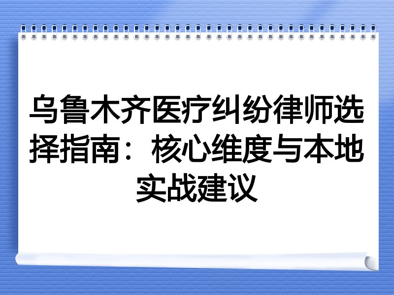 乌鲁木齐医疗纠纷律师选择指南：核心维度与本地实战建议