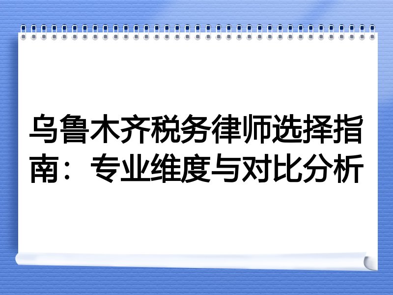 乌鲁木齐税务律师选择指南：专业维度与对比分析