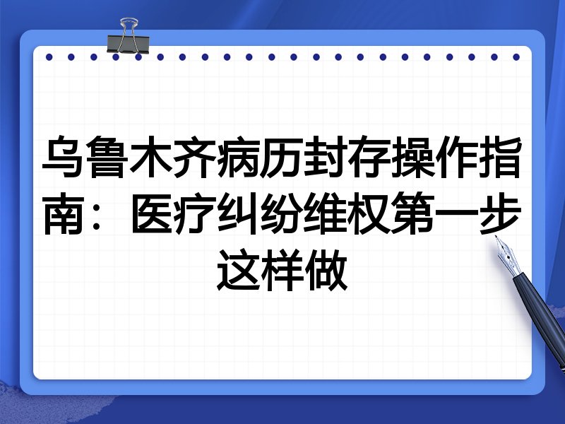 乌鲁木齐病历封存操作指南:医疗纠纷维权第一步这样做
