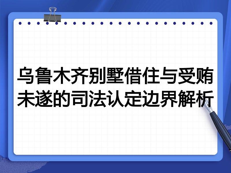 乌鲁木齐别墅借住与受贿未遂的司法认定边界解析
