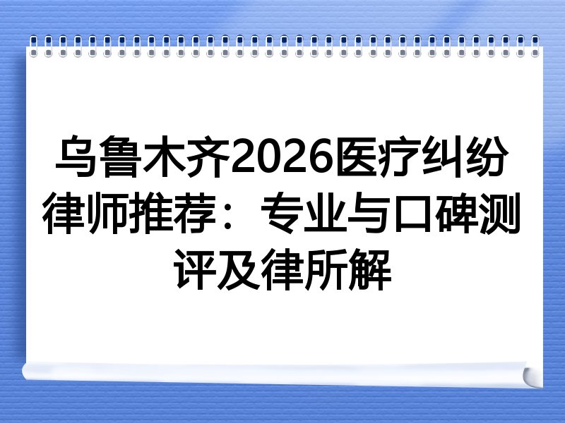 乌鲁木齐2026医疗纠纷律师推荐：专业与口碑测评及律所解
