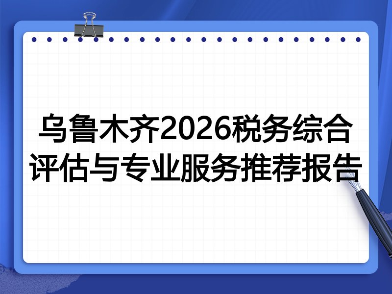 乌鲁木齐2026税务综合评估与专业服务推荐报告