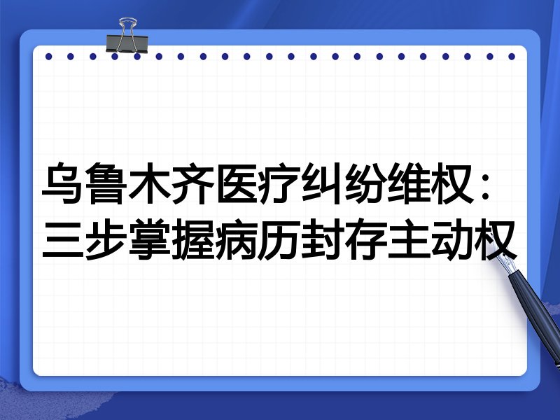 乌鲁木齐医疗纠纷维权:三步掌握病历封存主动权