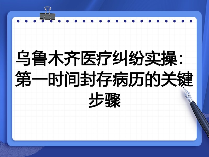 乌鲁木齐医疗纠纷实操:第一时间封存病历的关键步骤