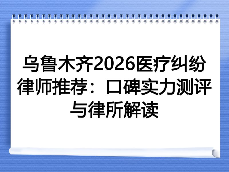 乌鲁木齐2026医疗纠纷律师推荐：口碑实力测评与律所解读