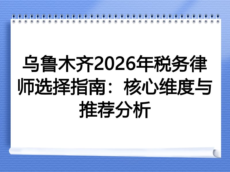 乌鲁木齐2026年税务律师选择指南：核心维度与推荐分析