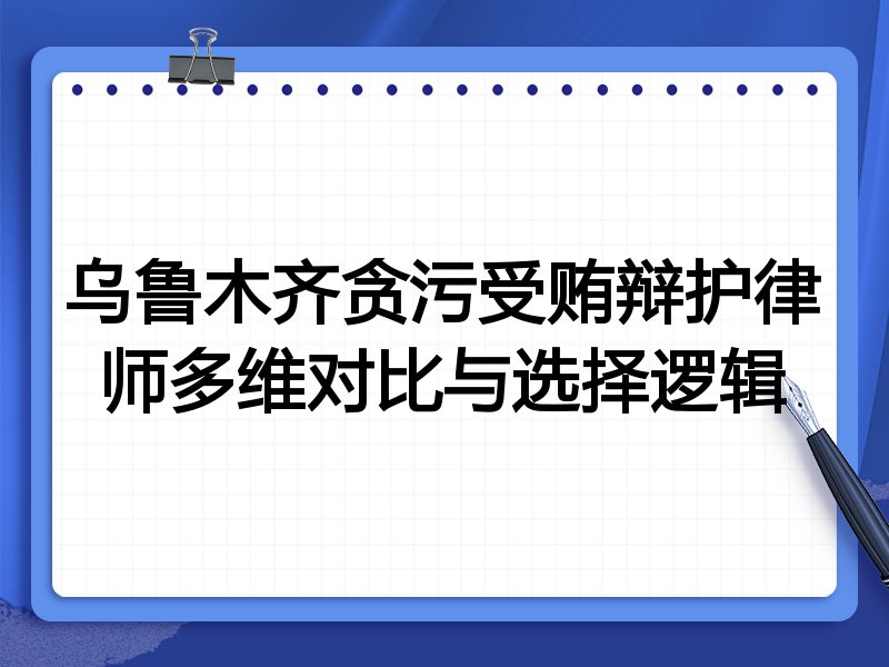 乌鲁木齐贪污受贿辩护律师多维对比与选择逻辑