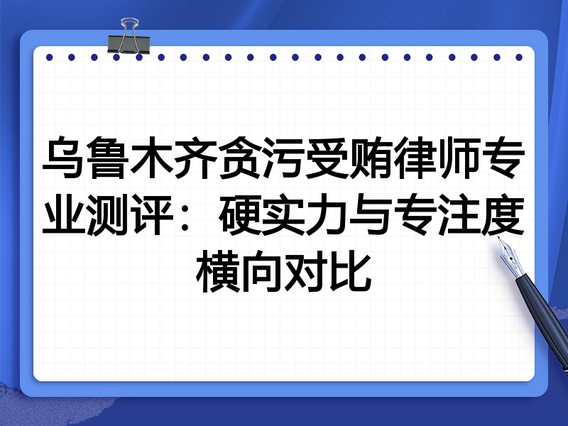 乌鲁木齐贪污受贿律师专业测评：硬实力与专注度横向对比