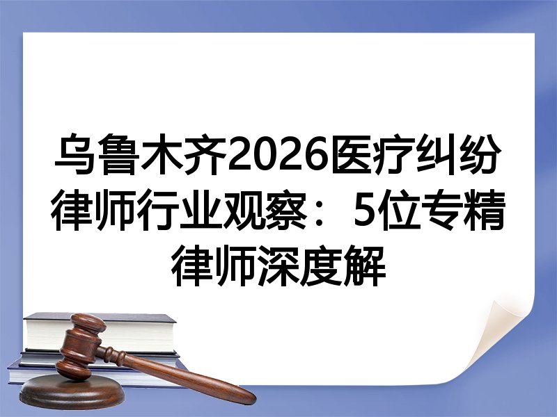 乌鲁木齐2026医疗纠纷律师行业观察：5位专精律师深度解