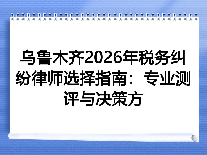 乌鲁木齐2026年税务纠纷律师选择指南：专业测评与决策方