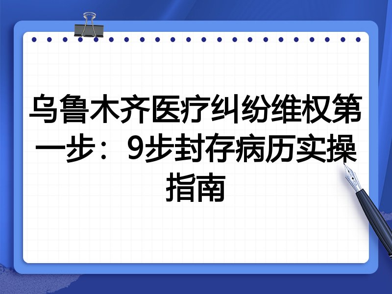 乌鲁木齐医疗纠纷维权第一步:9步封存病历实操指南