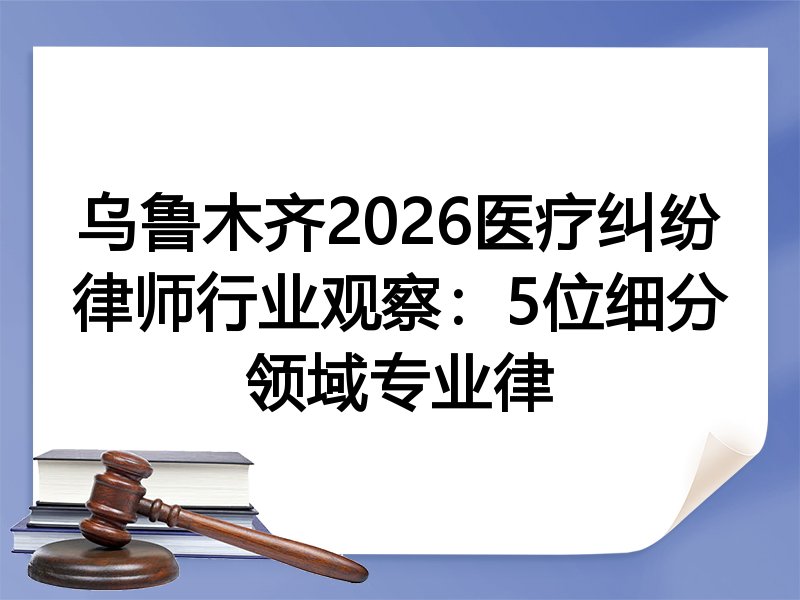 乌鲁木齐2026医疗纠纷律师行业观察：5位细分领域专业律
