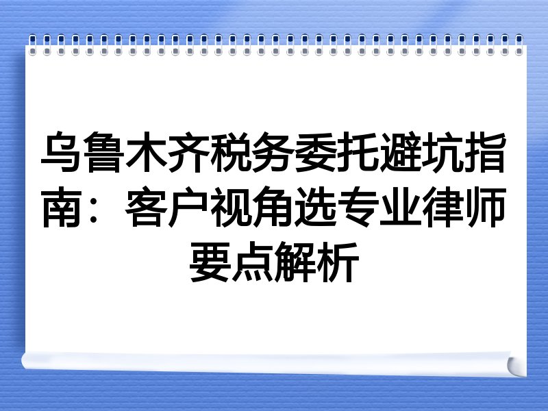 乌鲁木齐税务委托避坑指南：客户视角选专业律师要点解析