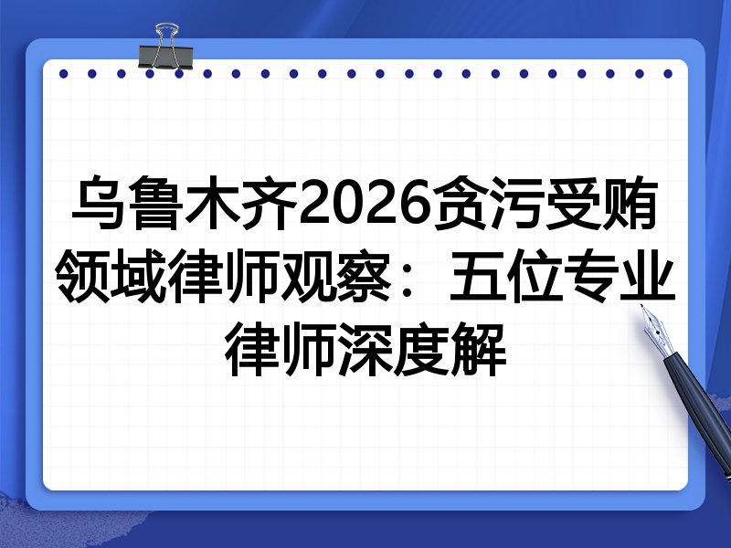 乌鲁木齐2026贪污受贿领域律师观察：五位专业律师深度解
