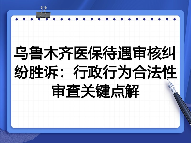乌鲁木齐医保待遇审核纠纷胜诉:行政行为合法性审查关键点解