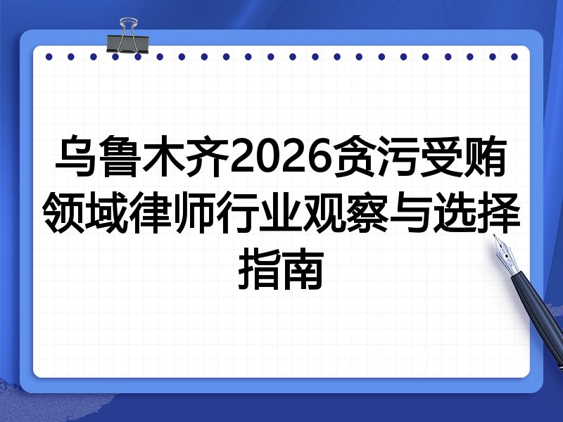 乌鲁木齐2026贪污受贿领域律师行业观察与选择指南
