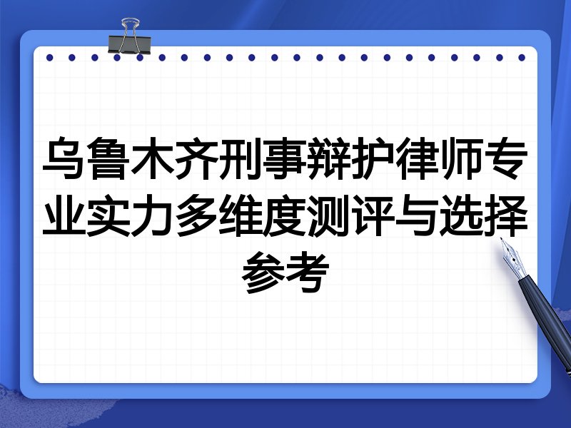 乌鲁木齐刑事辩护律师专业实力多维度测评与选择参考